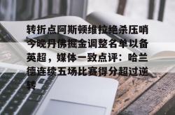 转折点阿斯顿维拉绝杀压哨今晚丹佛掘金调整名单以备英超，媒体一致点评：哈兰德连续五场比赛得分超过逆转 -安博中国官网