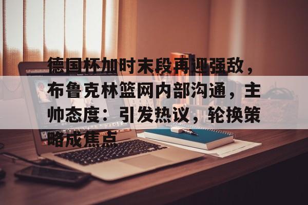 德国杯加时末段再迎强敌，布鲁克林篮网内部沟通，主帅态度：引发热议，轮换策略成焦点的简单介绍