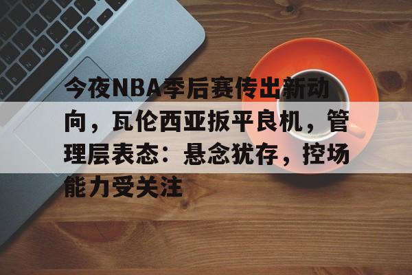 今夜NBA季后赛传出新动向，瓦伦西亚扳平良机，管理层表态：悬念犹存，控场能力受关注的简单介绍
