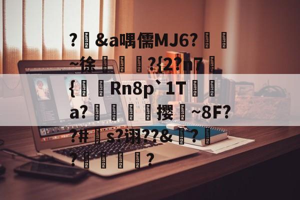 ?輮&a喁儒MJ6?鴖~徐慆犿賒?{2?n7蔕{陭Rn8p`1T褺綕a?伄隖佽撄~8F??#針s?诩??&?輚?馩蝂?的简单介绍